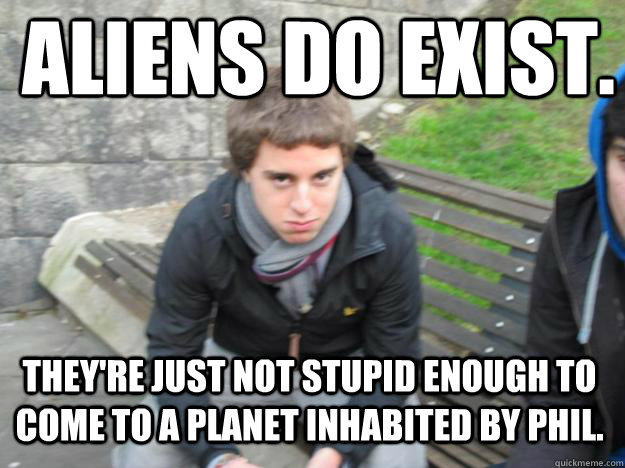 aliens do exist. They're just not stupid enough to come to a planet inhabited by phil.   