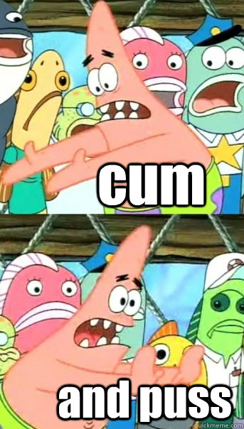 cum and puss  Push it somewhere else Patrick