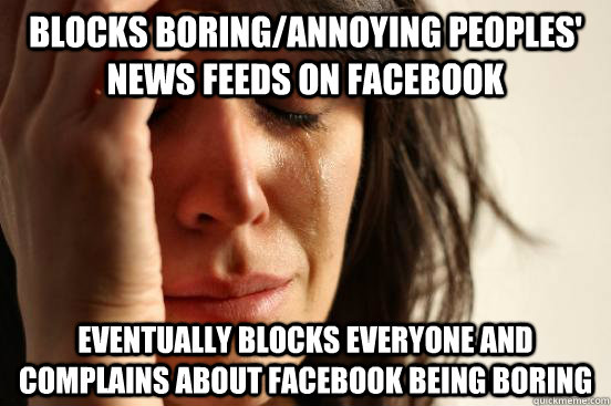 Blocks boring/annoying peoples' news feeds on Facebook eventually blocks everyone and complains about facebook being boring   First World Problems
