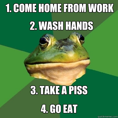 1. Come home from work 3. take a piss 2. Wash hands 4. GO EAT  Foul Bachelor Frog