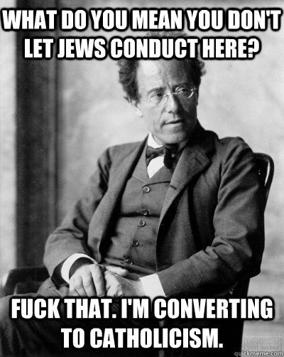 What do you mean you don't let jews conduct here? Fuck that. I'm converting to Catholicism.  Drunk Mahler