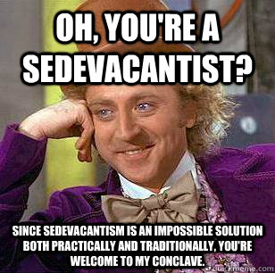 Oh, you're a sedevacantist? Since sedevacantism is an impossible solution both practically and traditionally, you're welcome to my conclave.   - Oh, you're a sedevacantist? Since sedevacantism is an impossible solution both practically and traditionally, you're welcome to my conclave.    Condescending Wonka