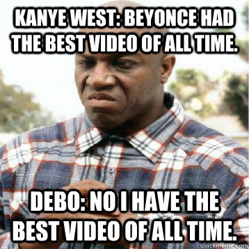 Kanye West: Beyonce had the best video of all time. Debo: NO i have the best video of all time. - Kanye West: Beyonce had the best video of all time. Debo: NO i have the best video of all time.  Take Credit Debo