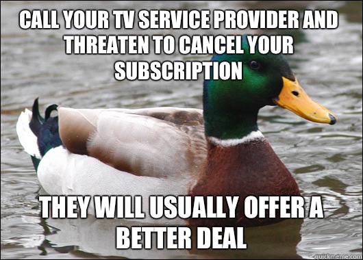 Call your TV service provider and threaten to cancel your subscription  They will usually offer a better deal  Actual Advice Mallard
