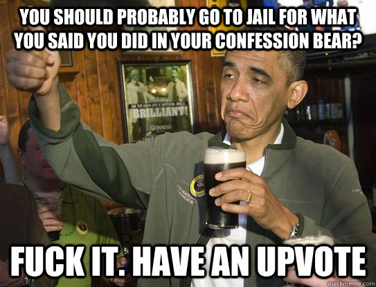 You should probably go to jail for what you said you did in your confession bear? Fuck it. Have an upvote  Upvoting Obama
