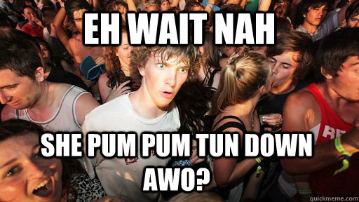 eh wait nah she pum pum tun down awo?  Sudden Clarity Clarence