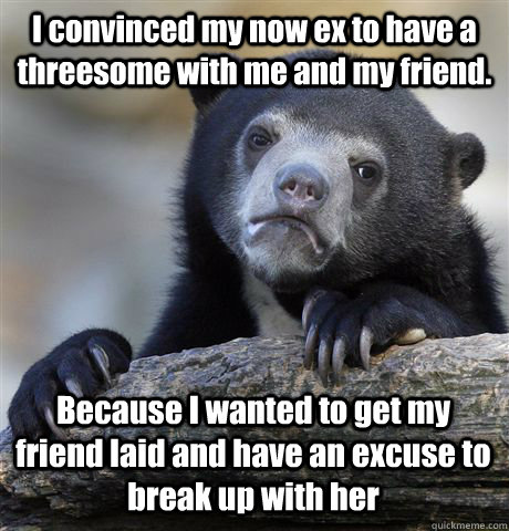 I convinced my now ex to have a threesome with me and my friend. Because I wanted to get my friend laid and have an excuse to break up with her - I convinced my now ex to have a threesome with me and my friend. Because I wanted to get my friend laid and have an excuse to break up with her  Confession Bear