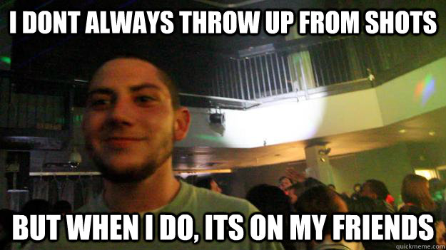 I DONT ALWAYS THROW UP FROM SHOTS BUT WHEN I DO, ITS ON MY FRIENDS  