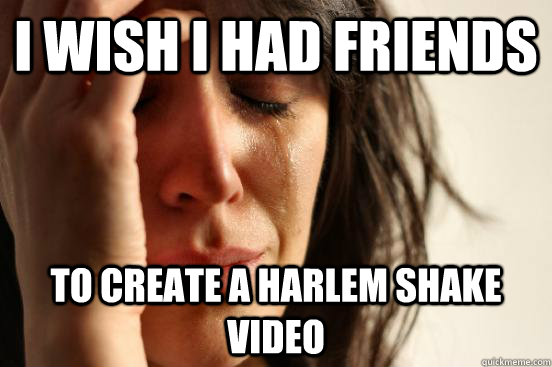 i wish I had friends To create a Harlem Shake Video  First World Problems