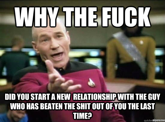 Why the fuck did you start a new  relationship with the guy who has beaten the shit out of you the last time?  Annoyed Picard HD