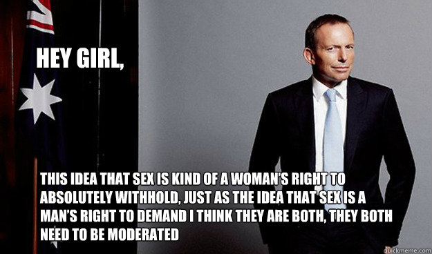 Hey girl, 
 this idea that sex is kind of a woman’s right to absolutely withhold, just as the idea that sex is a man’s right to demand I think they are both, they both need to be moderated - Hey girl, 
 this idea that sex is kind of a woman’s right to absolutely withhold, just as the idea that sex is a man’s right to demand I think they are both, they both need to be moderated  Hey Girl Tony Abbott