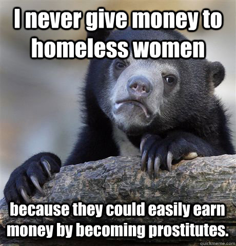 I never give money to homeless women because they could easily earn money by becoming prostitutes.  Confession Bear