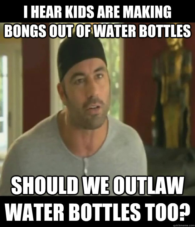 I hear kids are making bongs out of water bottles should we outlaw water bottles too?  