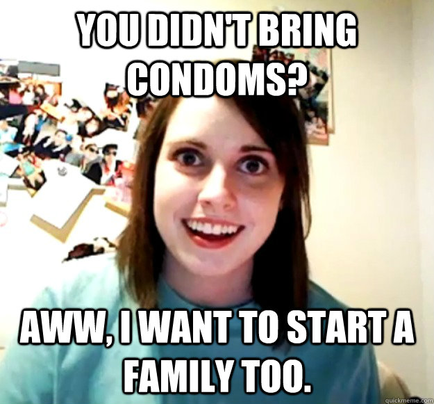 You didn't bring condoms? Aww, I want to start a family too.  Overly Attached Girlfriend