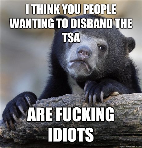 I think you people wanting to disband the TSA Are fucking idiots  Confession Bear