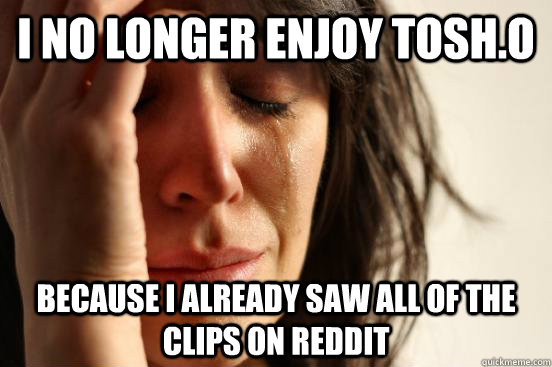 i no longer enjoy tosh.o because i already saw all of the clips on reddit  First World Problems
