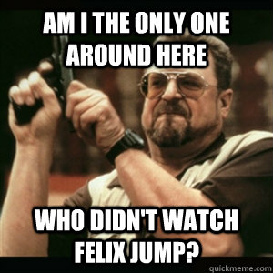 Am i the only one around here who didn't watch felix jump?  