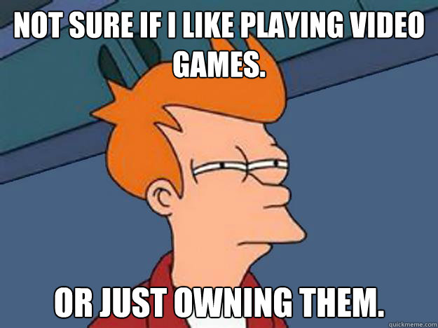 Not sure if I like playing video games. Or just owning them.   Unsure Fry