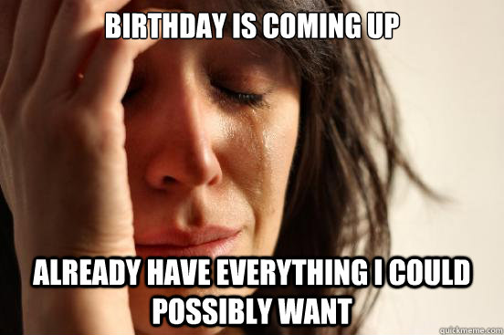 birthday is coming up already have everything I could possibly want   First World Problems