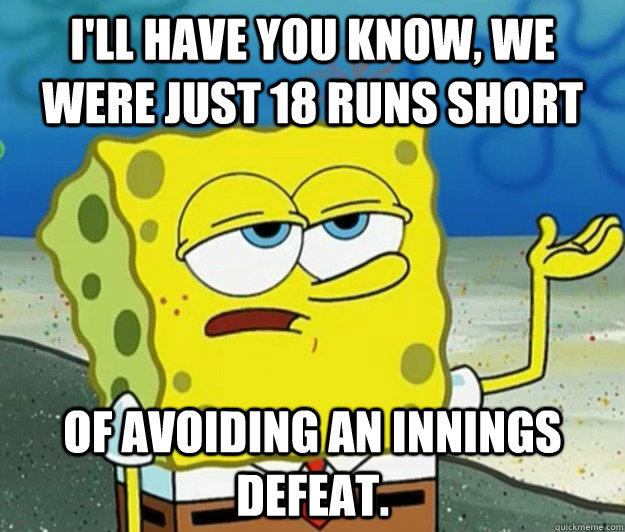 I'll have you know, we were just 18 runs short of avoiding an innings defeat.  Tough Spongebob