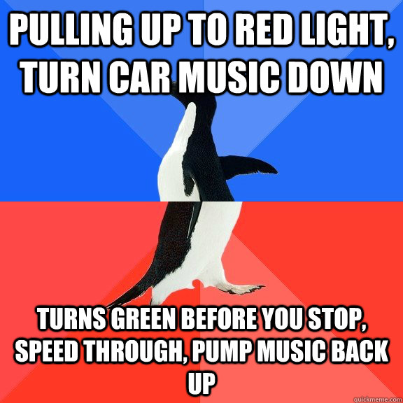 pulling up to red light, turn car music down turns green before you stop, speed through, pump music back up  Socially Awkward Awesome Penguin