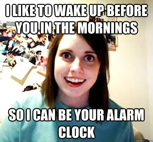 i like to wake up before you in the mornings so i can be your alarm clock  Overly Attached Girlfriend