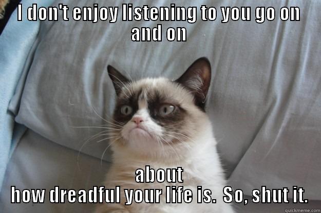 I DON'T ENJOY LISTENING TO YOU GO ON AND ON ABOUT HOW DREADFUL YOUR LIFE IS.  SO, SHUT IT. Grumpy Cat