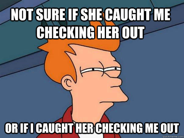 Not sure if she caught me checking her out Or if I caught her checking me out  