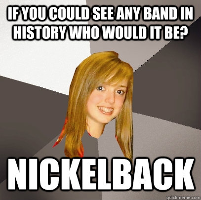If you could see any band in history who would it be? Nickelback  Musically Oblivious 8th Grader