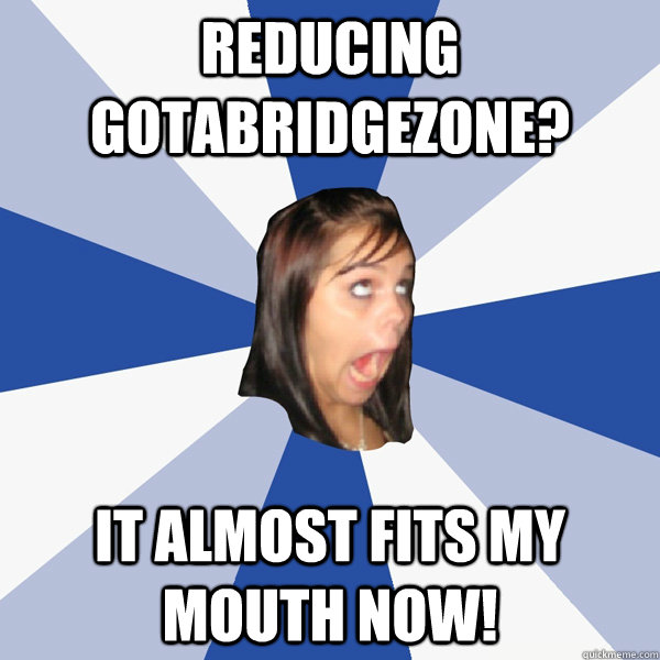 Reducing gotabridgezone? It almost fits my mouth now!  Annoying Facebook Girl