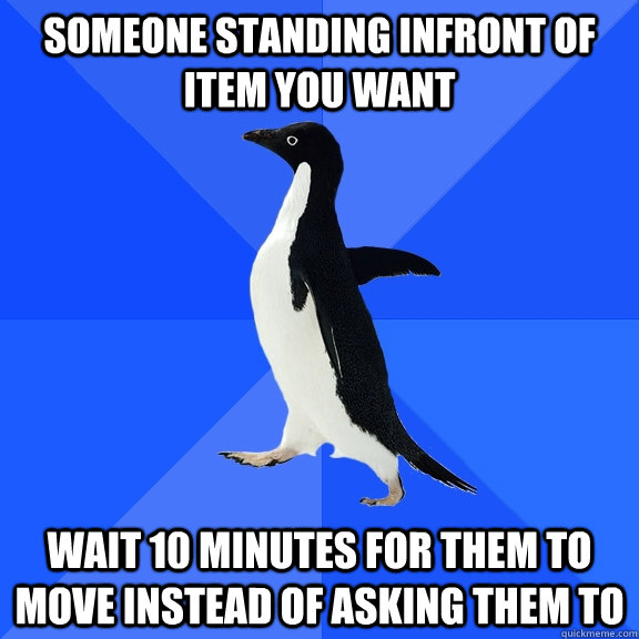 Someone standing infront of item you want wait 10 minutes for them to move instead of asking them to  Socially Awkward Penguin