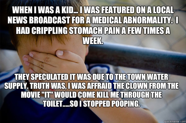 WHEN I WAS A KID... I was featured on a local news broadcast for a medical abnormality.  I had crippling stomach pain a few times a week. They speculated it was due to the town water supply. Truth was, I was affraid the clown from the movie 