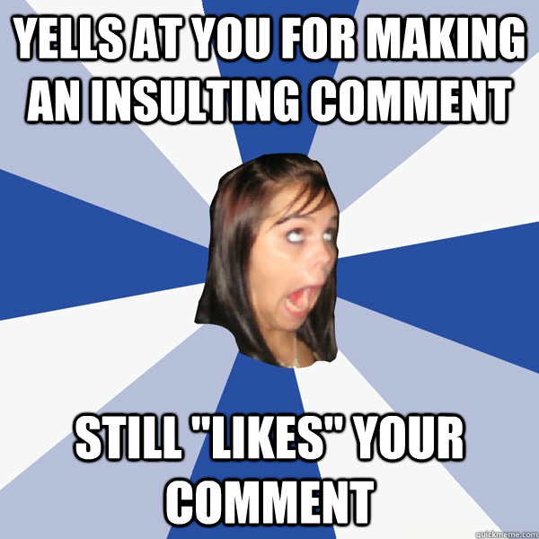 Yells at you for making an insulting comment Still 