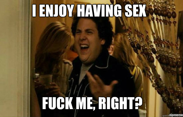 I enjoy having sex FUCK ME, RIGHT?  fuck me right