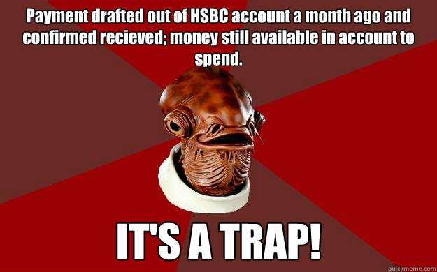 Payment drafted out of HSBC account a month ago and confirmed recieved; money still available in account to spend. IT'S A TRAP!  Admiral Ackbar Relationship Expert