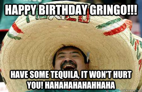 Happy Birthday Gringo!!! Have some Tequila, it won't hurt you! HAHAHAHAHAHHAHA  Happy birthday