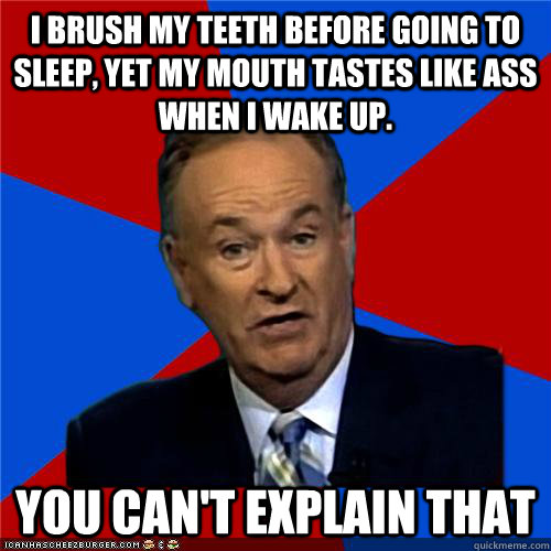 I brush my teeth before going to sleep, yet my mouth tastes like ass when I wake up. You can't explain that  Bill OReilly
