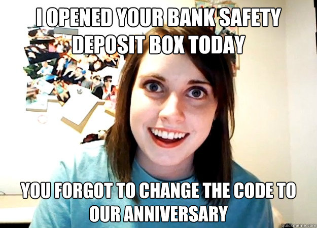 I opened your bank safety deposit box today You forgot to change the code to our anniversary  Overly Attached Girlfriend