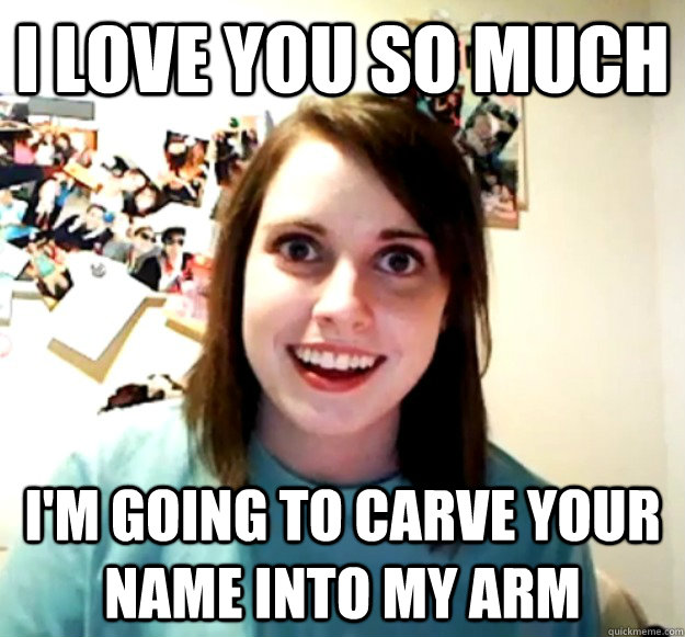 I love you so much i'm going to carve your name into my arm  Overly Attached Girlfriend