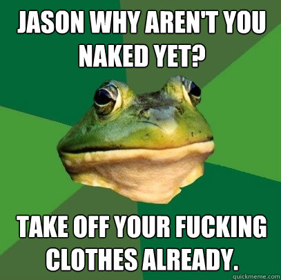 Jason why aren't you naked yet?  Take off your fucking clothes already.  Foul Bachelor Frog