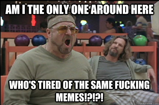 Am I the only one around here who's tired of the same fucking memes!?!?! - Am I the only one around here who's tired of the same fucking memes!?!?!  Angry Walter