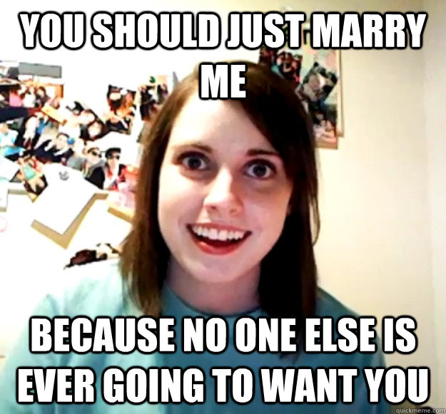 YOU SHOULD JUST MARRY ME BECAUSE NO ONE ELSE IS EVER GOING TO WANT YOU  Overly Attached Girlfriend