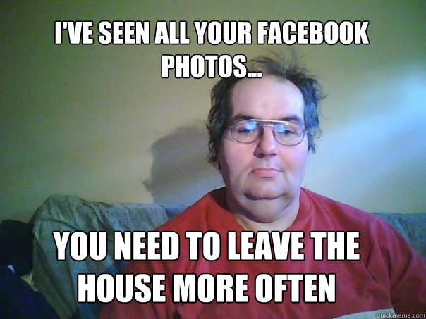 i'VE SEEN ALL YOUR FACEBOOK PHOTOS... YOU NEED TO LEAVE THE HOUSE MORE OFTEN - i'VE SEEN ALL YOUR FACEBOOK PHOTOS... YOU NEED TO LEAVE THE HOUSE MORE OFTEN  CREEPY FACEBOOK STALKER