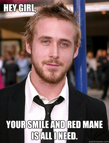 Hey girl, Your smile and red mane is all I need.  Paul Ryan Gosling
