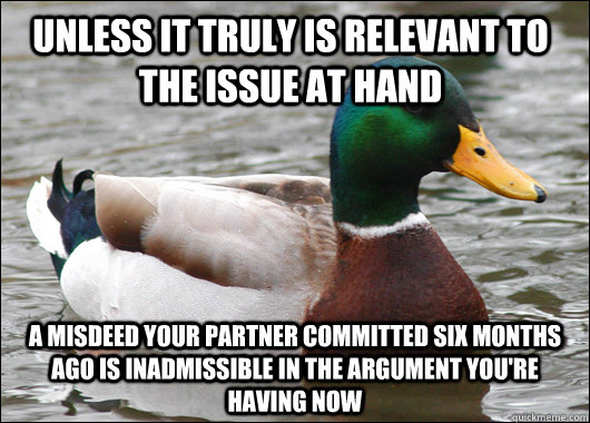 unless it truly is relevant to the issue at hand a misdeed your partner committed six months ago is inadmissible in the argument you're having now  Actual Advice Mallard