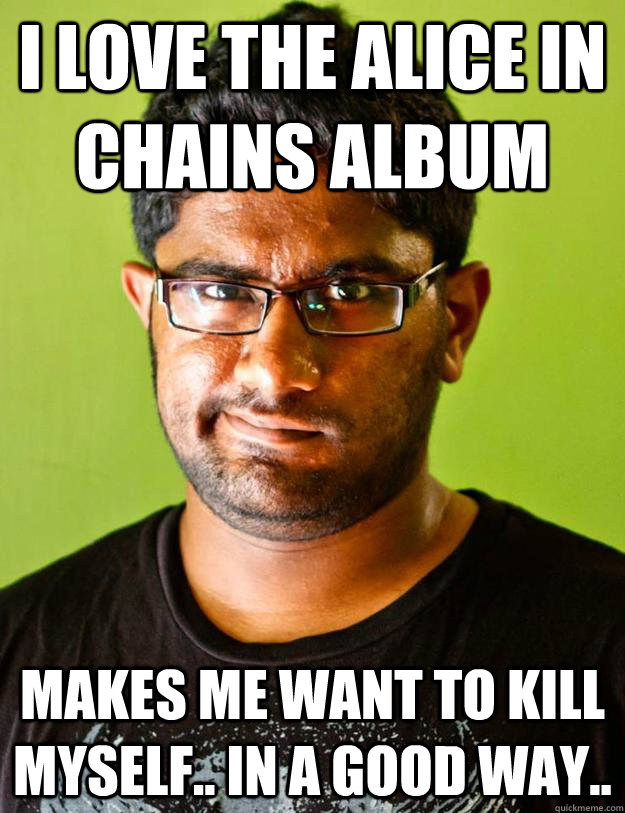 I love the Alice in chains album makes me want to kill myself.. In a good way..  