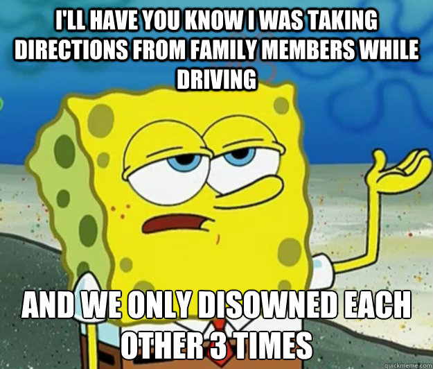 I'll have you know I was taking directions from family members while driving and we only disowned each other 3 times - I'll have you know I was taking directions from family members while driving and we only disowned each other 3 times  Tough Spongebob