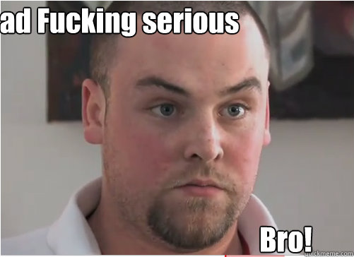 Dead Fucking serious Bro!  