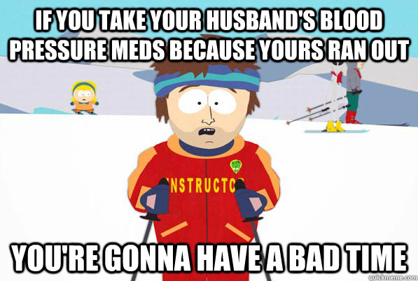If you take your husband's blood pressure meds because yours ran out You're gonna have a bad time  Southpark Instructor