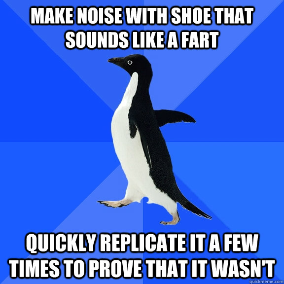 MAKE NOISE WITH SHOE THAT SOUNDS LIKE A FART QUICKLY REPLICATE IT A FEW TIMES TO PROVE THAT IT WASN'T  Socially Awkward Penguin